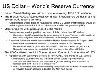 US Dollar – World’s Reserve Currency British Pound Sterling was primary reserve currency 18 th  & 19th centuries The Bretton Woods Accord, Post World-War II, established US dollar as the newest world reserve currency All currencies would trade in relationship to the US Dollar and the dollar would be tied to a gold standard at $35 oz. (dollar was said to be “good as gold”) Major problems with gold standard in the 1960’s  Foreigners demanded gold for payment of debt, rather than US dollars Understood the US was printing far more money, to finance Vietnam conflict and fund new social programs, than was available in US owned gold reserves A worried President Nixon abolished the Bretton Woods accord in August 1971 Dollar/Gold standard was removed – US Dollar became a Fiat Currency Currencies around the globe went into turmoil; dollar lost ½ value vs. gold in 1 yr Needed a new solution to reestablish faith and trust in the falling US Dollar  The US-Saudi Arabian Joint Commission on Economic Cooperation of 1974  Agreed that any country purchasing oil from OPEC had to pay in U.S. dollars  Oil importing countries now had to earn or borrow dollars to pay for their oil This 1974 act reestablished the dollar as the global monetary instrument and oil replaced gold as the basis for a strong dollar OPEC oil countries were soon overflowing with petrodollars and most of them ended up recycled through accounts in London and New York banks. 