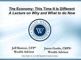 The Economy: This Time It Is Different A Lecture on Why and What to do Now Jeff Burrow, CFP ® Wealth Advisor Jason Gordo, CRPS ®   Wealth Advisor Valley Wealth, Inc. is an SEC Registered Investment Advisor 