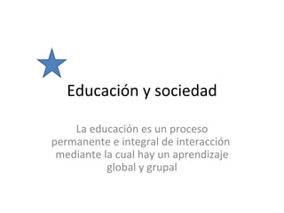 Educación y sociedad La educación es un proceso permanente e integral de interacción  mediante la cual hay un aprendizaje global y grupal 
