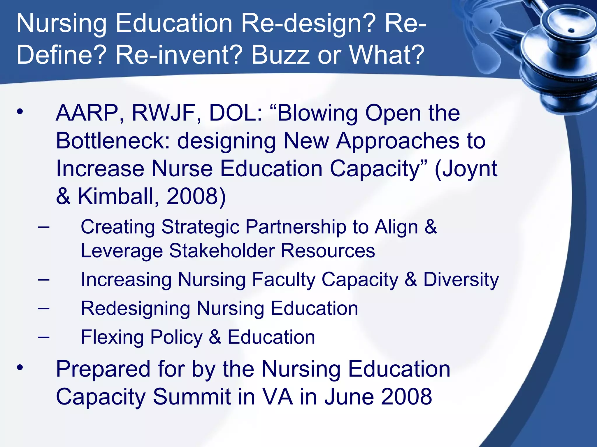 Nursing Education Re-design? Re-Define? Re-invent? Buzz or What? AARP, RWJF, DOL: “Blowing Open the Bottleneck: designing New Approaches to Increase Nurse Education Capacity” (Joynt & Kimball, 2008)  Creating Strategic Partnership to Align & Leverage Stakeholder Resources Increasing Nursing Faculty Capacity & Diversity Redesigning Nursing Education Flexing Policy & Education Prepared for by the Nursing Education Capacity Summit in VA in June 2008 