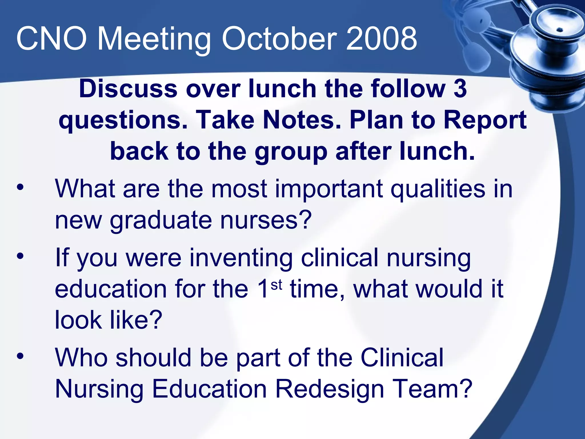 CNO Meeting October 2008 Discuss over lunch the follow 3 questions. Take Notes. Plan to Report back to the group after lunch. What are the most important qualities in new graduate nurses? If you were inventing clinical nursing education for the 1 st  time, what would it look like? Who should be part of the Clinical Nursing Education Redesign Team?  