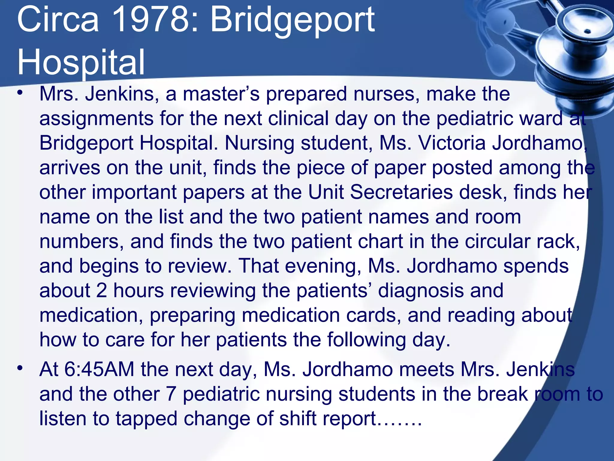 Circa 1978: Bridgeport Hospital Mrs. Jenkins, a master’s prepared nurses, make the assignments for the next clinical day on the pediatric ward at Bridgeport Hospital. Nursing student, Ms. Victoria Jordhamo, arrives on the unit, finds the piece of paper posted among the other important papers at the Unit Secretaries desk, finds her name on the list and the two patient names and room numbers, and finds the two patient chart in the circular rack, and begins to review. That evening, Ms. Jordhamo spends about 2 hours reviewing the patients’ diagnosis and medication, preparing medication cards, and reading about how to care for her patients the following day. At 6:45AM the next day, Ms. Jordhamo meets Mrs. Jenkins and the other 7 pediatric nursing students in the break room to listen to tapped change of shift report……. 