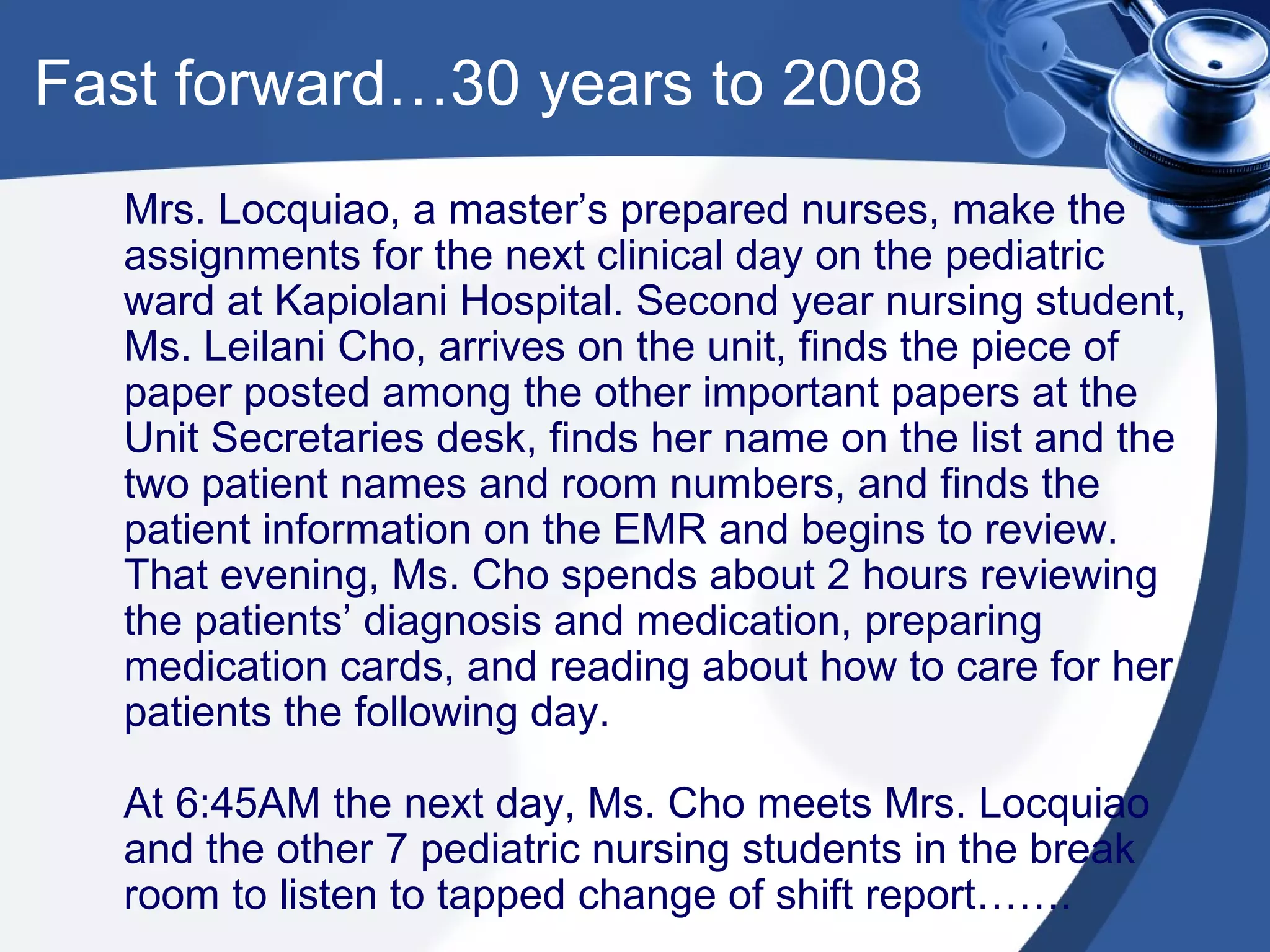 Fast forward…30 years to 2008 Mrs. Locquiao, a master’s prepared nurses, make the assignments for the next clinical day on the pediatric ward at Kapiolani Hospital. Second year nursing student, Ms. Leilani Cho, arrives on the unit, finds the piece of paper posted among the other important papers at the Unit Secretaries desk, finds her name on the list and the two patient names and room numbers, and finds the patient information on the EMR and begins to review. That evening, Ms. Cho spends about 2 hours reviewing the patients’ diagnosis and medication, preparing medication cards, and reading about how to care for her patients the following day. At 6:45AM the next day, Ms. Cho meets Mrs. Locquiao and the other 7 pediatric nursing students in the break room to listen to tapped change of shift report……. 