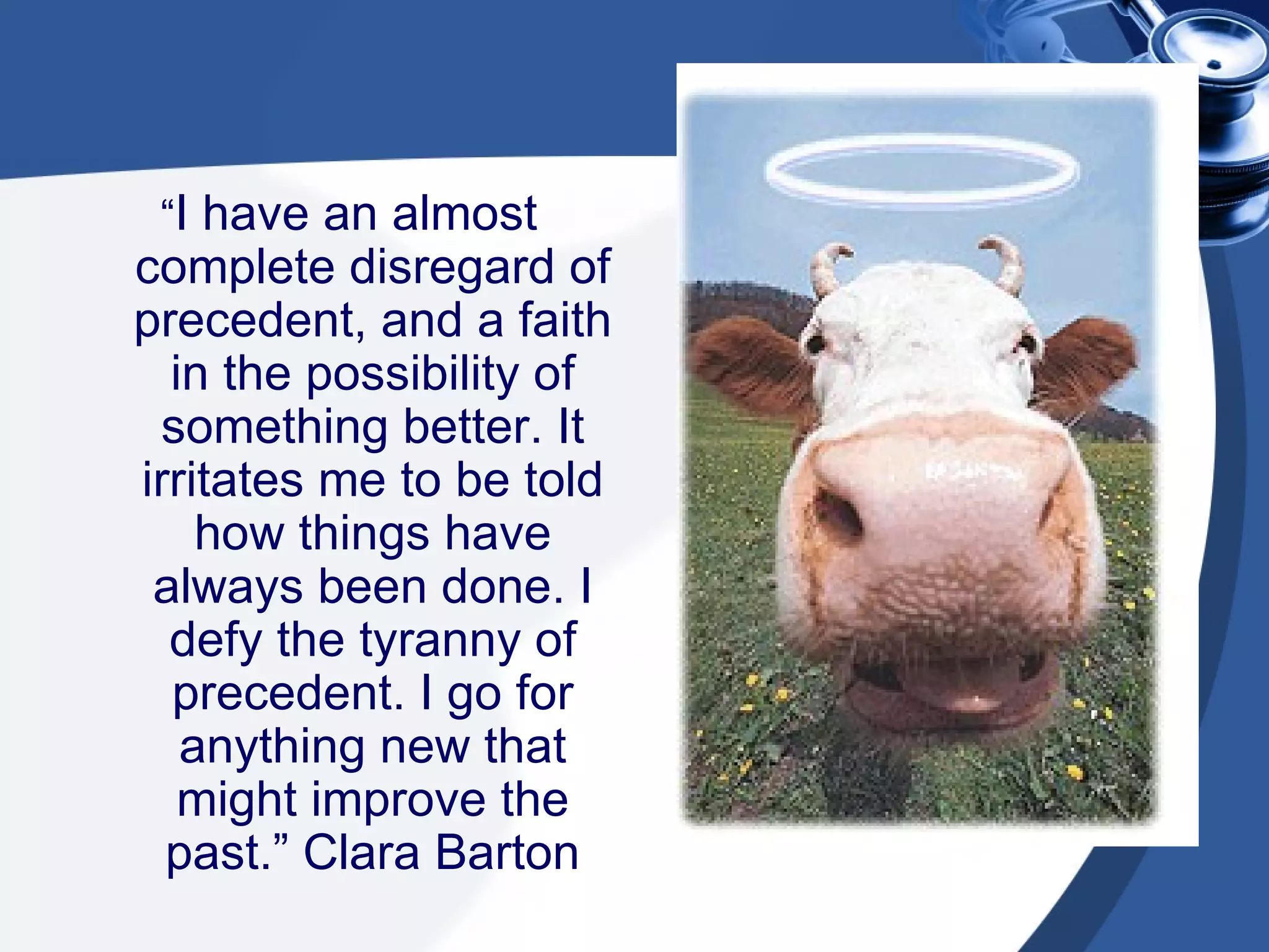 “ I have an almost complete disregard of precedent, and a faith in the possibility of something better. It irritates me to be told how things have always been done. I defy the tyranny of precedent. I go for anything new that might improve the past.” Clara Barton 