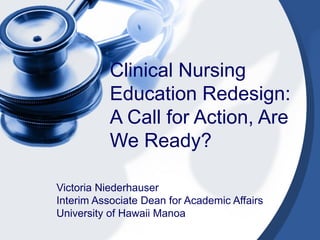 Clinical Nursing Education Redesign: A Call for Action, Are We Ready? Victoria Niederhauser Interim Associate Dean for Academic Affairs University of Hawaii Manoa 