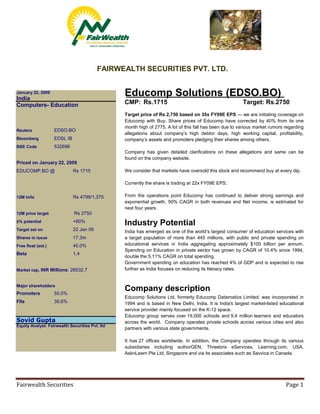 FAIRWEALTH SECURITIES PVT. LTD.


                                                 Educomp Solutions (EDSO.BO)
January 22, 2009
India
                                                 CMP: Rs.1715                                            Target: Rs.2750
Computers- Education
                                                 Target price of Rs 2,750 based on 35x FY09E EPS — we are initiating coverage on
                                                 Educomp with Buy. Share prices of Educomp have corrected by 40% from its one
                                                 month high of 2775. A lot of this fall has been due to various market rumors regarding
                    EDSO.BO
Reuters
                                                 allegations about company’s high debtor days, high working capital, profitability,
                    EDSL IB
Bloomberg                                        company’s assets and promoters pledging their shares among others.
                    532696
BSE Code
                                                 Company has given detailed clarifications on these allegations and same can be
                                                 found on the company website.
Priced on January 22, 2009
                                                 We consider that markets have oversold this stock and recommend buy at every dip.
EDUCOMP.BO @                  Rs 1715

                                                 Currently the share is trading at 22x FY09E EPS.

                                                 From the operations point Educomp has continued to deliver strong earnings and
                              Rs 4799/1,375
12M hi/lo
                                                 exponential growth, 50% CAGR in both revenues and Net income, is estimated for
                                                 next four years.
                              Rs 2750
12M price target

                                                 Industry Potential
                              +80%
±% potential
                              22 Jan 09
Target set on                                    India has emerged as one of the world’s largest consumer of education services with
                              17.3m              a target population of more than 445 millions, with public and private spending on
Shares in issue
                                                 educational services in India aggregating approximately $100 billion per annum.
                              45.0%
Free float (est.)
                                                 Spending on Education in private sector has grown by CAGR of 10.4% since 1994,
                              1.4
Beta
                                                 double the 5.11% CAGR on total spending.
                                                 Government spending on education has reached 4% of GDP and is expected to rise
                                                 further as India focuses on reducing its literacy rates.
Market cap, INR Millions: 26532.7


Major shareholders
                                                 Company description
                    55.0%
Promoters
                                                 Educomp Solutions Ltd, formerly Educomp Datamatics Limited, was incorporated in
                    35.6%
FIIs                                             1994 and is based in New Delhi, India. It is India's largest market-listed educational
                                                 service provider mainly focused on the K-12 space.
                                                 Educomp group serves over 19,000 schools and 9.4 million learners and educators
Sovid Gupta                                      across the world. Company operates private schools across various cities and also
Equity Analyst: Fairwealth Securities Pvt. ltd
                                                 partners with various state governments.

                                                 It has 27 offices worldwide. In addition, the Company operates through its various
                                                 subsidiaries including authorGEN, Threebrix eServices, Learning.com, USA,
                                                 AsknLearn Pte Ltd, Singapore and via its associates such as Savvica in Canada.




Fairwealth Securities                                                                                                         Page 1
 