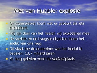 Wet van Hubble: explosie De expansiewet toont wat er gebeurt als iets explodeert. Wij zijn deel van het heelal: wij exploderen mee De snelste en de traagste objecten lopen het snelst van ons weg Dit staat toe de ouderdom van het heelal te bepalen: 13,7 miljard jaren Zo lang geleden vond de  oerknal  plaats 