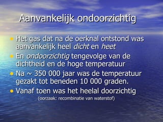 Aanvankelijk ondoorzichtig Het gas dat na de oerknal ontstond was aanvankelijk heel  dicht  en  heet   En  ondoorzichtig  tengevolge van de dichtheid en de hoge temperatuur  Na ~ 350 000 jaar was de temperatuur gezakt tot beneden 10 000 graden.  Vanaf toen was het heelal doorzichtig (oorzaak: recombinatie van waterstof) 
