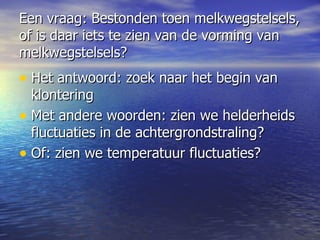 Een vraag: Bestonden toen melkwegstelsels, of is daar iets te zien van de vorming van melkwegstelsels? Het antwoord: zoek naar het begin van klontering Met andere woorden: zien we helderheids fluctuaties in de achtergrondstraling?  Of: zien we temperatuur fluctuaties?  