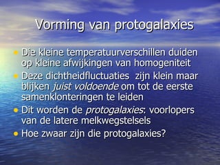 Vorming van protogalaxies Die kleine temperatuurverschillen duiden op kleine afwijkingen van homogeniteit Deze dichtheidfluctuaties  zijn klein maar blijken  juist voldoende  om tot de eerste samenklonteringen te leiden Dit worden de  protogalaxies : voorlopers van de latere melkwegstelsels  Hoe zwaar zijn die protogalaxies?  
