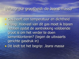 Belangrijke grootheid: de Jeans massa Gas heeft een temperatuur en dichtheid Vraag: Hoeveel van dit gas moet ik bijeen hebben opdat de aantrekking voldoende groot is om het verder te doen samenklonteren? (tegen de uitwaarts gerichte gasdruk in) Dit leidt tot het begrip:  Jeans massa   