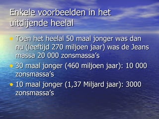 Enkele voorbeelden in het uitdijende heelal Toen het heelal 50 maal jonger was dan nu (leeftijd 270 miljoen jaar) was de Jeans massa 20 000 zonsmassa’s 30 maal jonger (460 miljoen jaar): 10 000 zonsmassa’s 10 maal jonger (1,37 Miljard jaar): 3000 zonsmassa’s  