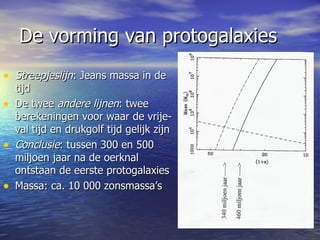 De vorming van protogalaxies Streepjeslijn : Jeans massa in de tijd De twee  andere lijnen : twee berekeningen voor waar de vrije-val tijd en drukgolf tijd gelijk zijn Conclusie : tussen 300 en 500 miljoen jaar na de oerknal ontstaan de eerste protogalaxies Massa: ca. 10 000 zonsmassa’s 