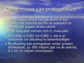 Kleine massa van protogalaxies Kleine massa omdat het gas slecht af kon koelen; het bestond slechts uit waterstof en helium; die gassen stralen slecht Maar langzaam vormen zich H 2  moleculen De fractie is 0,001 tot 0,000 1; dat is al voldoende om afkoeling te bewerkstelligen  Bij afkoeling kan protogalaxie verder groeien; eindwaarde, ca. 600 miljoen jaar na de oerknal, is 1 tot 10 miljoen zonsmassa’s 