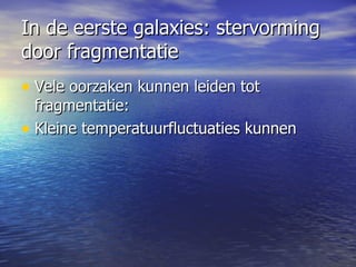 In de eerste galaxies: stervorming door fragmentatie Vele oorzaken kunnen leiden tot fragmentatie: Kleine temperatuurfluctuaties kunnen  leiden tot snelle plaatselijke afkoeling en condensatie, waarna verhitting  Ook turbulente bewegingen kunnen dit teweegbrengen  