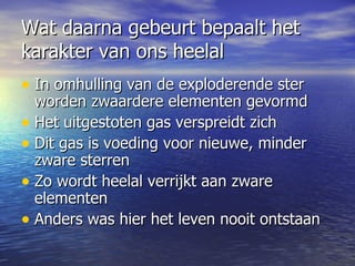Wat daarna gebeurt bepaalt het karakter van ons heelal In omhulling van de exploderende ster worden zwaardere elementen gevormd Het uitgestoten gas verspreidt zich  Dit gas is voeding voor nieuwe, minder zware sterren Zo wordt heelal verrijkt aan zware elementen  Anders was hier het leven nooit ontstaan 