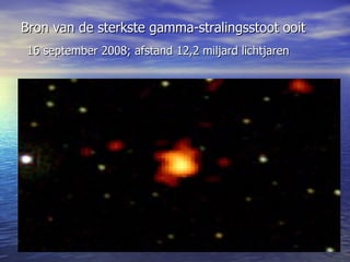 Bron van de sterkste gamma-stralingsstoot ooit     16 september 2008; afstand 12,2 miljard lichtjaren 
