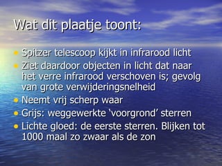 Wat dit plaatje toont: Spitzer telescoop kijkt in infrarood licht Ziet daardoor objecten in licht dat naar het verre infrarood verschoven is; gevolg van grote verwijderingsnelheid  Neemt vrij scherp waar Grijs: weggewerkte ‘voorgrond’ sterren Lichte gloed: de eerste sterren. Blijken tot 1000 maal zo zwaar als de zon  