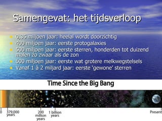 Samengevat: het tijdsverloop 0,35 miljoen jaar: heelal wordt doorzichtig 400 miljoen jaar: eerste protogalaxies 500 miljoen jaar: eerste sterren, honderden tot duizend malen zo zwaar als de zon 600 miljoen jaar: eerste wat grotere melkwegstelsels Vanaf 1 à 2 miljard jaar: eerste ‘gewone’ sterren 
