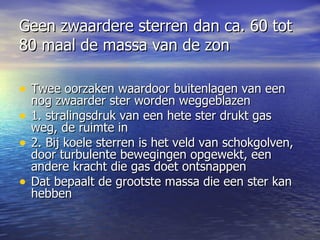 Geen zwaardere sterren dan ca. 60 tot 80 maal de massa van de zon Twee oorzaken waardoor buitenlagen van een nog zwaarder ster worden weggeblazen 1. stralingsdruk van een hete ster drukt gas weg, de ruimte in  2. Bij koele sterren is het veld van schokgolven,  door turbulente bewegingen opgewekt, een andere kracht die gas doet ontsnappen Dat bepaalt de grootste massa die een ster kan hebben  