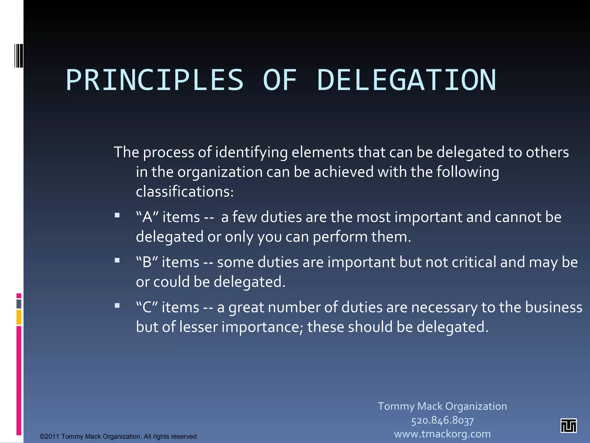PRINCIPLES OF DELEGATION   The process of identifying elements that can be delegated to others in the organization can be achieved with the following classifications: “ A” items --  a few duties are the most important and cannot be delegated or only you can perform them.  “ B” items -- some duties are important but not critical and may be or could be delegated.  “ C” items -- a great number of duties are necessary to the business but of lesser importance; these should be delegated.  Tommy Mack Organization 520.846.8037 www.tmackorg.com ©2011 Tommy Mack Organization. All rights reserved 