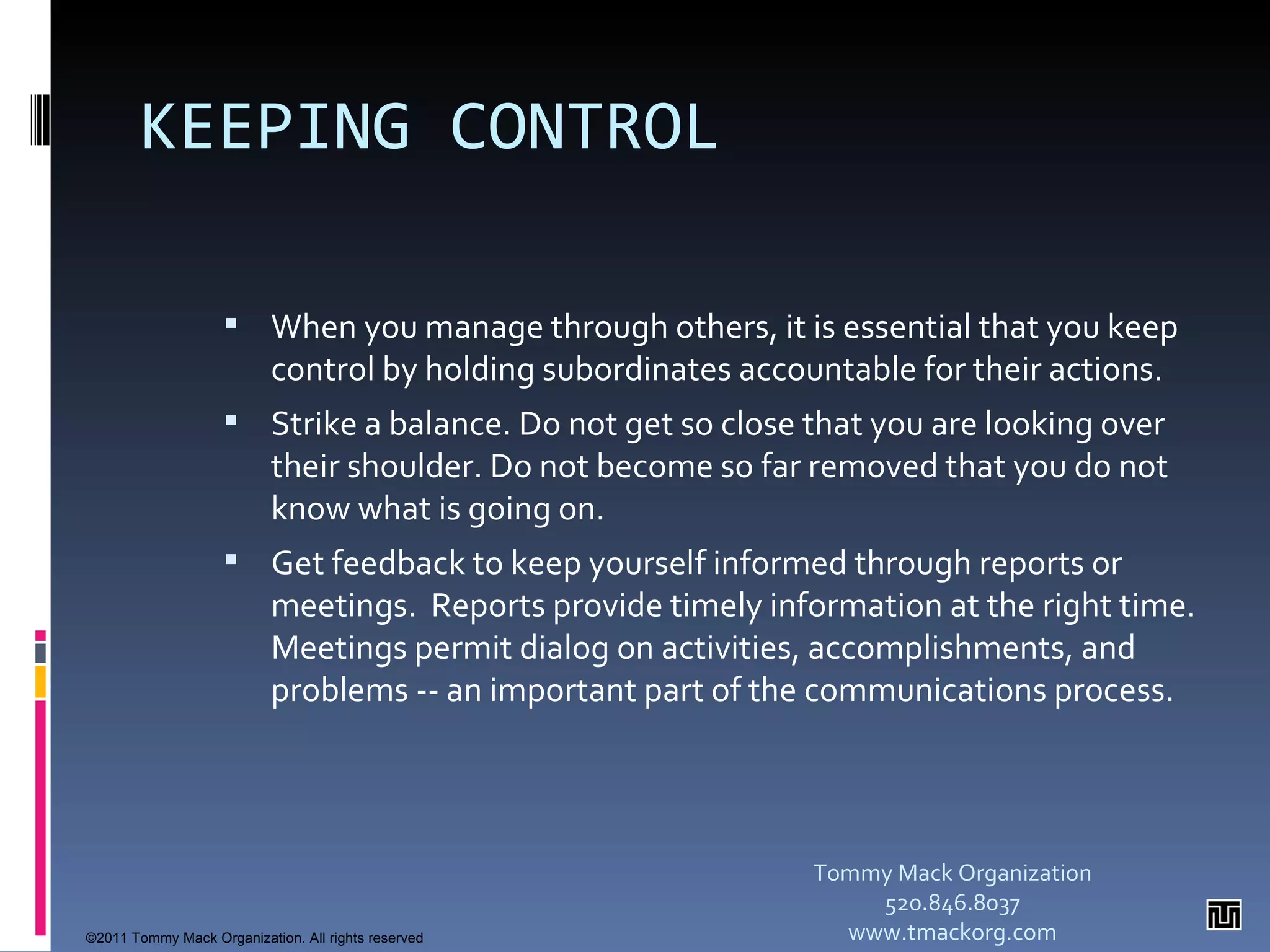 KEEPING CONTROL When you manage through others, it is essential that you keep control by holding subordinates accountable for their actions. Strike a balance. Do not get so close that you are looking over their shoulder. Do not become so far removed that you do not know what is going on. Get feedback to keep yourself informed through reports or meetings.  Reports provide timely information at the right time.  Meetings permit dialog on activities, accomplishments, and problems -- an important part of the communications process. Tommy Mack Organization 520.846.8037 www.tmackorg.com ©2011 Tommy Mack Organization. All rights reserved 