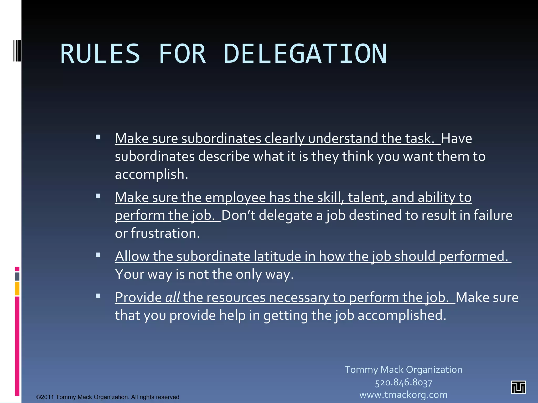 RULES FOR DELEGATION Make sure subordinates clearly understand the task.  Have subordinates describe what it is they think you want them to accomplish. Make sure the employee has the skill, talent, and ability to perform the job.  Don’t delegate a job destined to result in failure or frustration. Allow the subordinate latitude in how the job should performed.  Your way is not the only way. Provide  all  the resources necessary to perform the job.  Make sure that you provide help in getting the job accomplished. Tommy Mack Organization 520.846.8037 www.tmackorg.com ©2011 Tommy Mack Organization. All rights reserved 