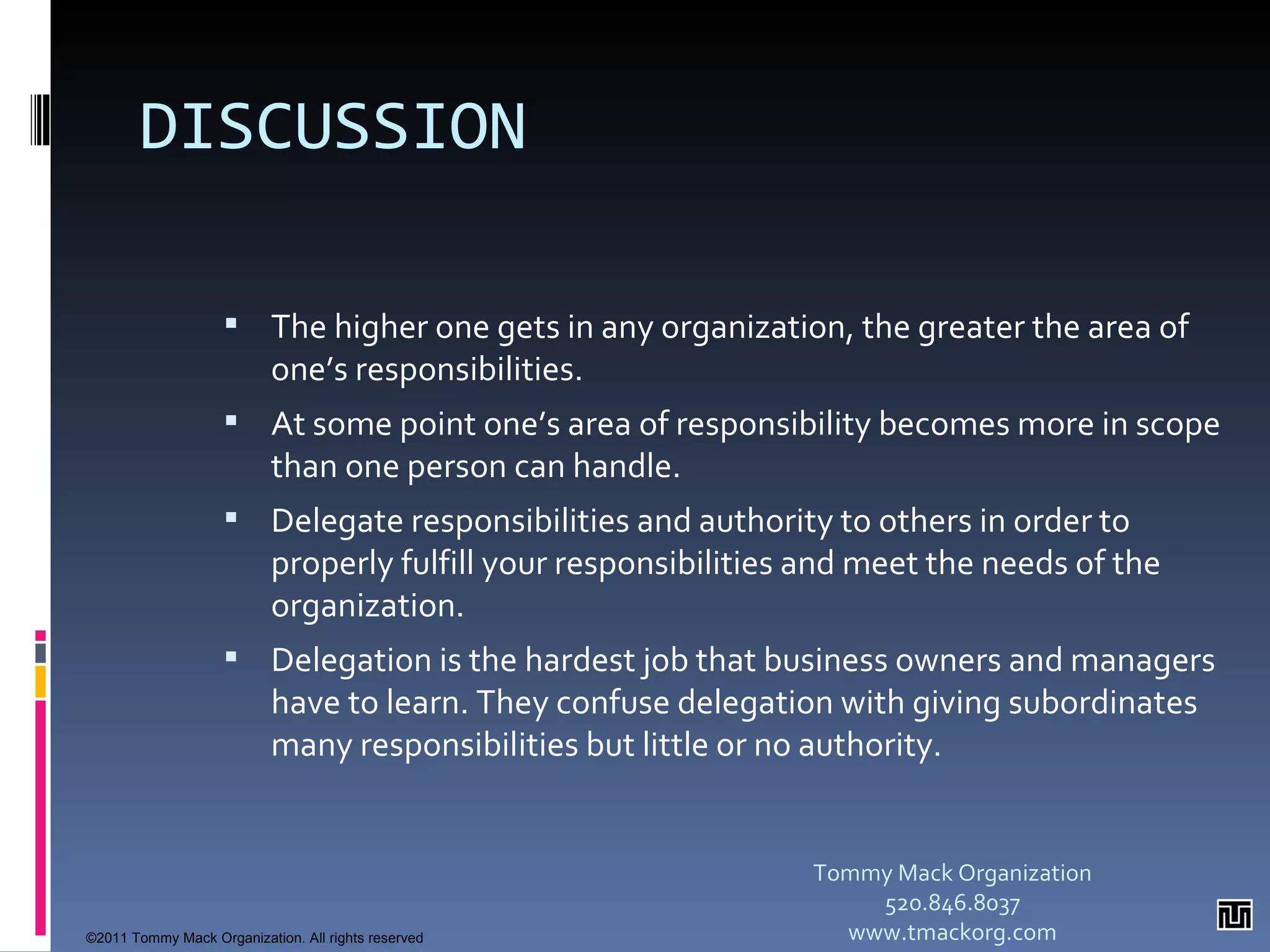 DISCUSSION The higher one gets in any organization, the greater the area of one’s responsibilities.  At some point one’s area of responsibility becomes more in scope than one person can handle.  Delegate responsibilities and authority to others in order to properly fulfill your responsibilities and meet the needs of the organization. Delegation is the hardest job that business owners and managers have to learn. They confuse delegation with giving subordinates many responsibilities but little or no authority. Tommy Mack Organization 520.846.8037 www.tmackorg.com ©2011 Tommy Mack Organization. All rights reserved 
