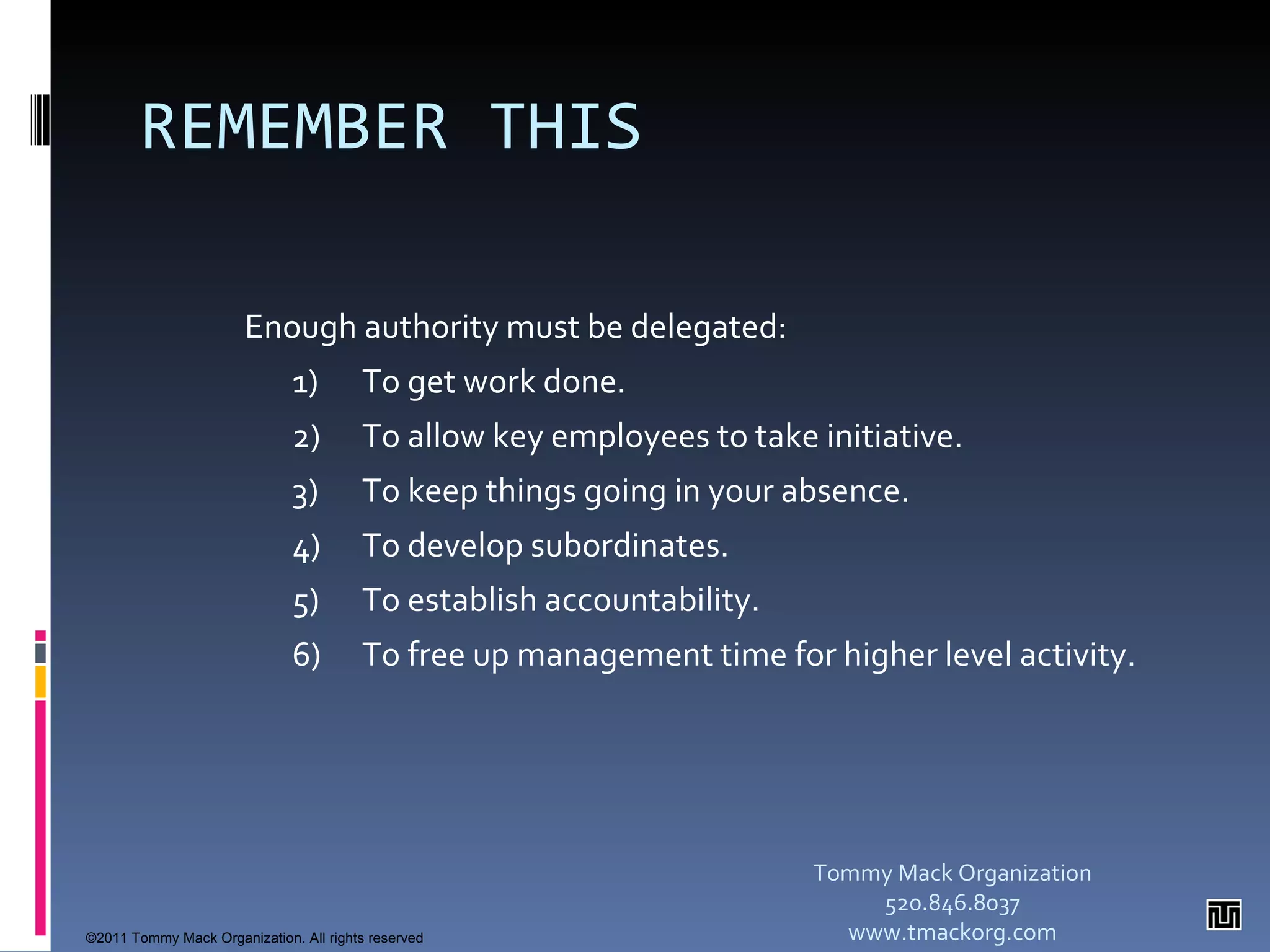 REMEMBER THIS Enough authority must be delegated: 1) To get work done. 2)  To allow key employees to take initiative. 3)  To keep things going in your absence. 4) To develop subordinates. 5) To establish accountability. 6) To free up management time for higher level activity.  Tommy Mack Organization 520.846.8037 www.tmackorg.com ©2011 Tommy Mack Organization. All rights reserved 