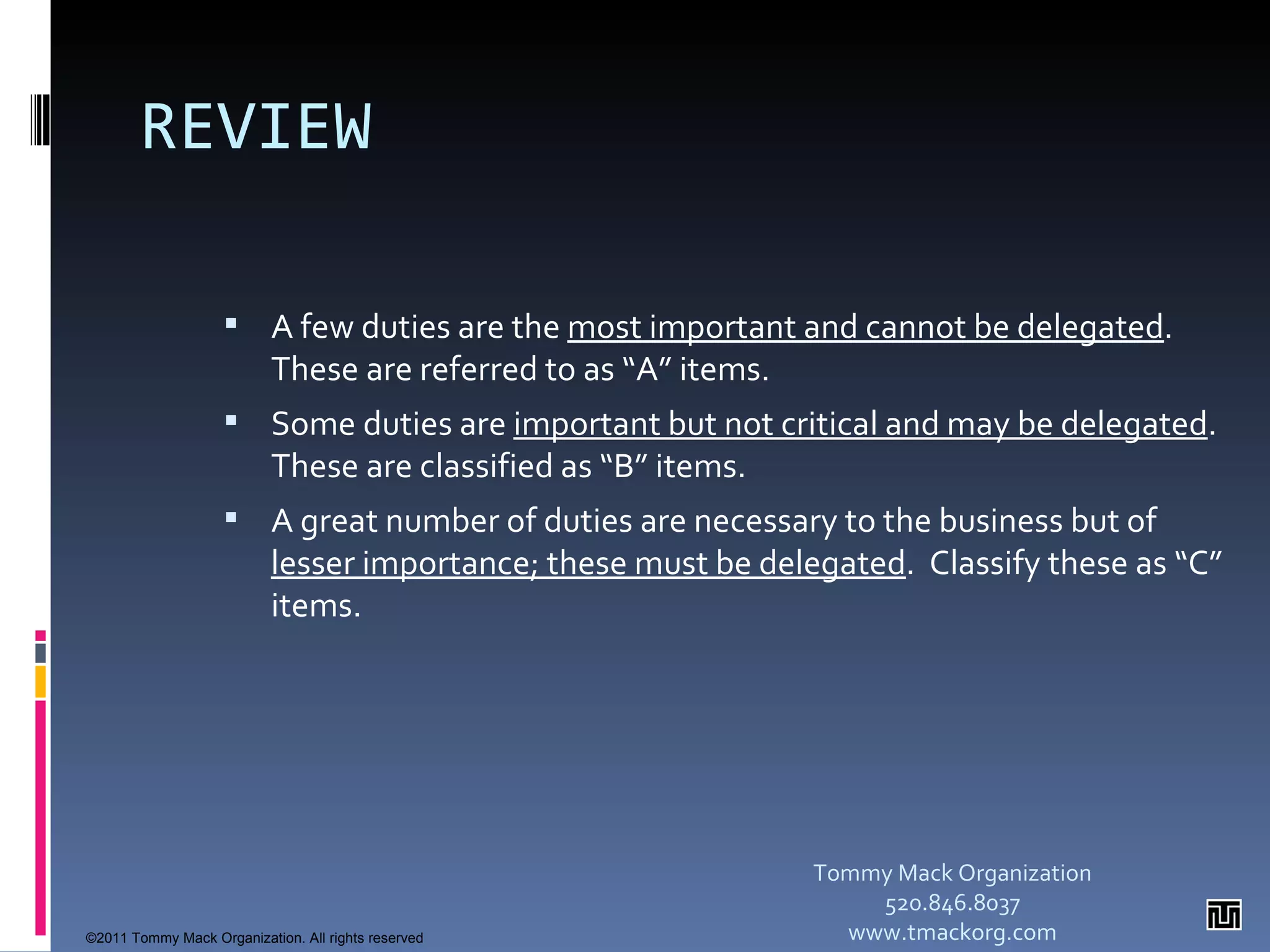 REVIEW A few duties are the  most important and cannot be delegated .  These are referred to as “A” items. Some duties are  important but not critical and may be delegated .  These are classified as “B” items. A great number of duties are necessary to the business but of  lesser importance; these must be delegated .  Classify these as “C” items. Tommy Mack Organization 520.846.8037 www.tmackorg.com ©2011 Tommy Mack Organization. All rights reserved 