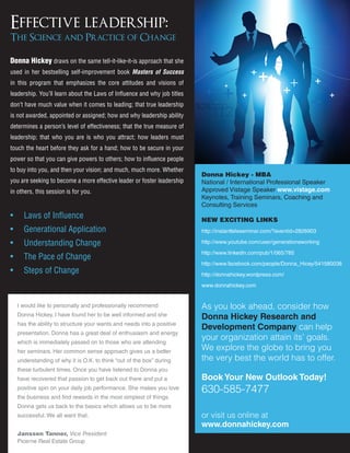 Effective leadership:
The Science and Practice of Change

Donna Hickey draws on the same tell-it-like-it-is approach that she
used in her bestselling self-improvement book Masters of Success
in this program that emphasizes the core attitudes and visions of
leadership. You’ll learn about the Laws of Influence and why job titles
don’t have much value when it comes to leading; that true leadership
is not awarded, appointed or assigned; how and why leadership ability
determines a person’s level of effectiveness; that the true measure of
leadership; that who you are is who you attract; how leaders must
touch the heart before they ask for a hand; how to be secure in your
power so that you can give powers to others; how to influence people
to buy into you, and then your vision; and much, much more. Whether
                                                                          Donna Hickey - MBA
you are seeking to become a more effective leader or foster leadership    National / International Professional Speaker
in others, this session is for you.                                       Approved Vistage Speaker www.vistage.com
                                                                          Keynotes, Training Seminars, Coaching and
                                                                          Consulting Services
•     Laws of Influence                                                   NEW EXCITING LINKS
•     Generational Application                                            http://instantteleseminar.com/?eventid=2826903

•     Understanding Change                                                http://www.youtube.com/user/generationsworking

                                                                          http://www.linkedin.com/pub/1/065/785
•     The Pace of Change
                                                                          http://www.facebook.com/people/Donna_Hicey/541580038
•     Steps of Change                                                     http://donnahickey.wordpress.com/

                                                                          www.donnahickey.com


    I would like to personally and professionally recommend               As you look ahead, consider how
    Donna Hickey. I have found her to be well informed and she            Donna Hickey Research and
    has the ability to structure your wants and needs into a positive
                                                                          Development Company can help
    presentation. Donna has a great deal of enthusiasm and energy
    which is immediately passed on to those who are attending
                                                                          your organization attain its’ goals.
    her seminars. Her common sense approach gives us a better
                                                                          We explore the globe to bring you
    understanding of why it is O.K. to think “out of the box” during      the very best the world has to offer.
    these turbulent times. Once you have listened to Donna you
    have recovered that passion to get back out there and put a           Book Your New Outlook Today!
    positive spin on your daily job performance. She makes you love       630-585-7477
    the business and find rewards in the most simplest of things.
    Donna gets us back to the basics which allows us to be more
    successful. We all want that.                                         or visit us online at
                                                                          www.donnahickey.com
    Janssen Tanner, Vice President
    Picerne Real Estate Group
 