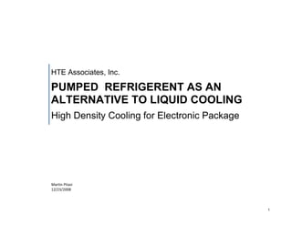 HTE Associates, Inc.

PUMPED REFRIGERENT AS AN
ALTERNATIVE TO LIQUID COOLING
High Density Cooling for Electronic Package




Martin Pitasi
12/23/2008




                                              1
 