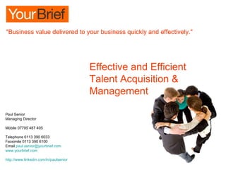 Effective and Efficient  Talent Acquisition & Management Paul Senior Managing Director Mobile 07795 487 405 Telephone 0113 390 6033 Facsimile 0113 390 6100  Email  [email_address] www.yourbrief.com   http://www.linkedin.com/in/paulsenior &quot;Business value delivered to your business quickly and effectively.&quot; 