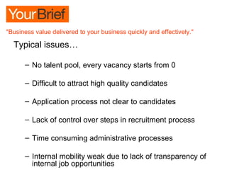 Typical issues… No talent pool, every vacancy starts from 0 Difficult to attract high quality candidates Application process not clear to candidates  Lack of control over steps in recruitment process Time consuming administrative processes Internal mobility weak due to lack of transparency of internal job opportunities 