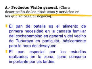 A.- Producto: Visión general.  (Clara descripción de los productos y servicios en los que se basa el negocio). El pan de batalla es el alimento de primera necesidad en la canasta familiar del cochabambino en general y del vecino de Tupuraya en particular, básicamente para la hora del desayuno. El pan especial por los estudios realizados en la zona, tiene consumo importante por las tardes. 