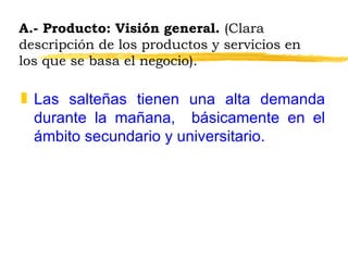A.- Producto: Visión general.  (Clara descripción de los productos y servicios en los que se basa el negocio). Las salteñas tienen una alta demanda durante la mañana,  básicamente en el ámbito secundario y universitario. 