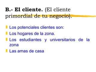 B.- El cliente.  (El cliente primordial de tu negocio). Los potenciales clientes son: Los hogares de la zona. Los estudiantes y universitarios de la zona Las amas de casa 