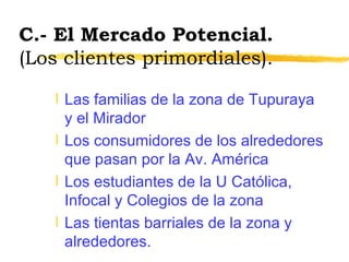 C.- El Mercado Potencial.  (Los clientes primordiales). Las familias de la zona de Tupuraya y el Mirador Los consumidores de los alrededores que pasan por la Av. América Los estudiantes de la U Católica, Infocal y Colegios de la zona Las tientas barriales de la zona y alrededores. 