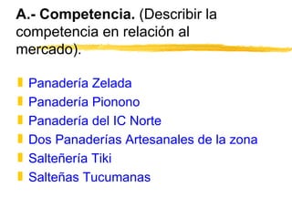 A.- Competencia.  (Describir la competencia en relación al mercado). Panadería Zelada Panadería Pionono Panadería del IC Norte Dos Panaderías Artesanales de la zona Salteñería Tiki Salteñas Tucumanas  