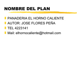 NOMBRE DEL PLAN PANADERIA EL HORNO CALIENTE AUTOR: JOSE FLORES PEÑA TEL 4223141 Mail: elhornocaliente@hotmail.com 