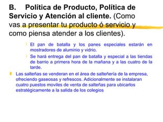 B. Política de Producto, Política de Servicio y Atención al cliente.  (Como vas a presentar tu producto ó servicio y como piensa atender a los clientes). El pan de batalla y los panes especiales estarán en mostradores de aluminio y vidrio.  Se hará entrega del pan de batalla y especial a las tiendas de barrio a primera hora de la mañana y a las cuatro de la tarde. Las salteñas se venderan en el área de salteñería de la empresa, ofreciendo gaseosas y refrescos. Adicionalmente se instalaran cuatro puestos moviles de venta de salteñas para ubicarlos estratégicamente a la salida de los colegios 