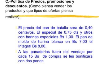 C.-Política de Precios, promociones y descuentos.  (Como piensa vender los productos y que tipos de ofertas piensa realizar).   El precio del pan de batalla sera de 0,40 centavos. El especial de 0.75 cts y otros con harinas especiales Bs 1,00. El pan de molde de harina blanca en Bs 7,00 el Integral Bs 8,00. A las panaderias fuera del vendaje por cada 15 Bs  de compra se les bonificara con dos panes. 