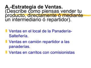 A.-Estrategia de Ventas.  (Describe como piensas vender tu producto, directamente ó mediante un intermediario ó repartidor). Ventas en el local de la Panadería-Salteñería. Ventas en camión repartidor a las panaderías. Ventas en carritos con comisionistas 
