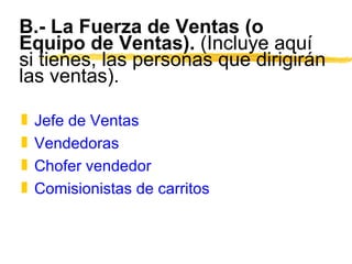 B.- La Fuerza de Ventas (o Equipo de Ventas).  (Incluye aquí si tienes, las personas que dirigirán las ventas). Jefe de Ventas Vendedoras Chofer vendedor Comisionistas de carritos 