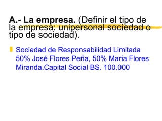 A.- La empresa.  (Definir el tipo de la empresa: unipersonal sociedad o tipo de sociedad). Sociedad de Responsabilidad Limitada 50% José Flores Peña, 50% Maria Flores Miranda.Capital Social BS. 100.000 
