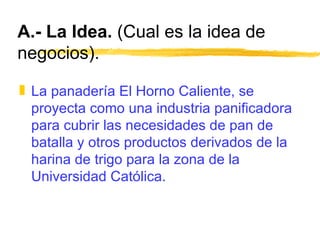 A.- La Idea.  (Cual es la idea de negocios). La panadería El Horno Caliente, se proyecta como una industria panificadora para cubrir las necesidades de pan de batalla y otros productos derivados de la harina de trigo para la zona de la Universidad Católica. 