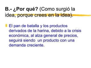 B.- ¿Por qué?  (Como surgió la idea, porque crees en la idea). El pan de batalla y los productos derivados de la harina, debido a la crisis económica, al alza general de precios, seguirá siendo  un producto con una demanda creciente.  