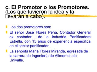c. El Promotor o los Promotores.  (Los que tuvieron la idea y la llevaran a cabo). Los dos promotores son: El señor José Flores Peña, Contador General ex contador  de la Industria Panificadora Estrella, con 15 años de experiencia especifica en el sector panificador. La señorita Maria Flores Miranda, egresada de la carrera de Ingeniería de Alimentos de Univalle. 