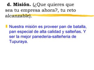 d. Misión.  (¿Que quieres que sea tu empresa ahora?, tu reto alcanzable). Nuestra misión es proveer pan de batalla, pan especial de alta calidad y salteñas. Y ser la mejor panederia-salteñeria de Tupuraya. 
