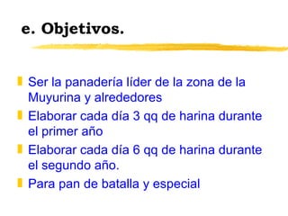 e. Objetivos. Ser la panadería líder de la zona de la Muyurina y alrededores Elaborar cada día 3 qq de harina durante el primer año Elaborar cada día 6 qq de harina durante el segundo año. Para pan de batalla y especial 